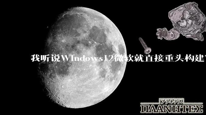 我听说Windows12微软就直接重头构建Windows了，就直接重构Win内核了，到底是不是真的?