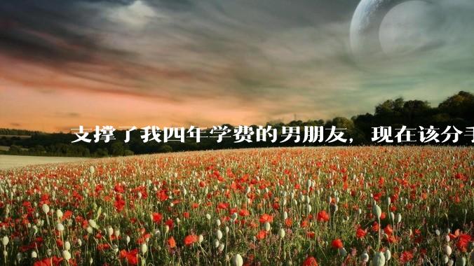 支撑了我四年学费的男朋友，现在该分手吗?