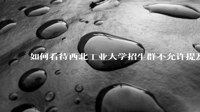 如何看待西北工业大学招生群不允许提及新校区（长安校区）交通地理位置问题？