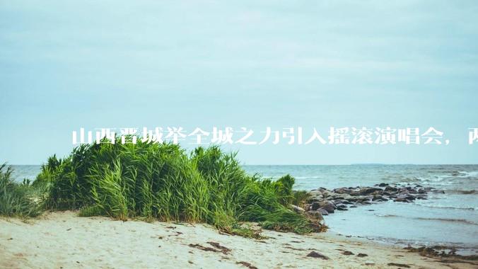 山西晋城举全城之力引入摇滚演唱会，两天接待近 6 万乐迷，一场成功的演唱会能给城市带来怎样的收益？