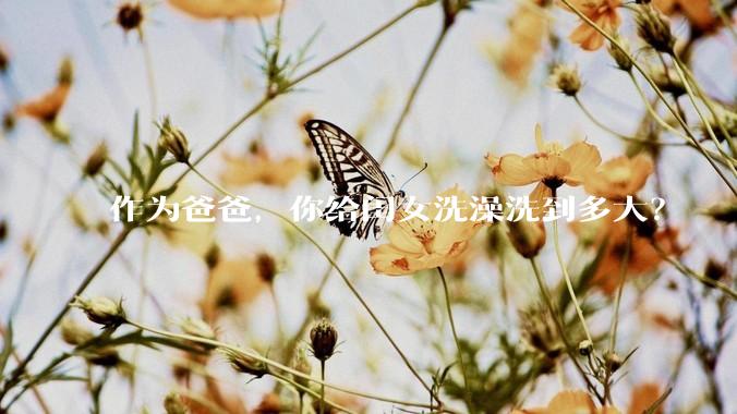 作为爸爸，你给闺女洗澡洗到多大？
