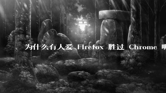 为什么有人爱 Firefox 胜过 Chrome 呢？