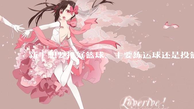 新手想要打好篮球，主要练运球还是投篮？