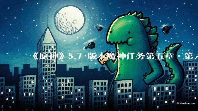 《原神》5.7 版本魔神任务第五章•第六幕「你存在的时空」体验如何？