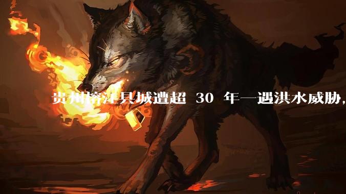 贵州榕江县城遭超 30 年一遇洪水威胁，最大商场被洪水淹没，目前当地情况如何？为什么此次洪水这么大？